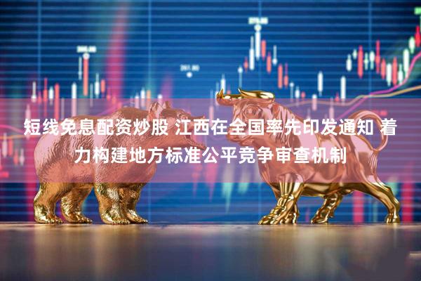 短线免息配资炒股 江西在全国率先印发通知 着力构建地方标准公平竞争审查机制