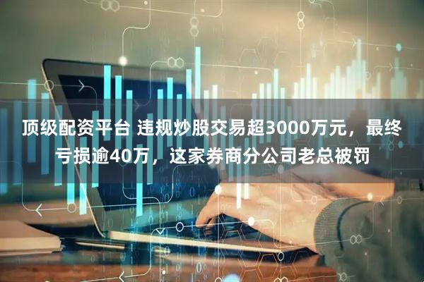 顶级配资平台 违规炒股交易超3000万元，最终亏损逾40万，这家券商分公司老总被罚