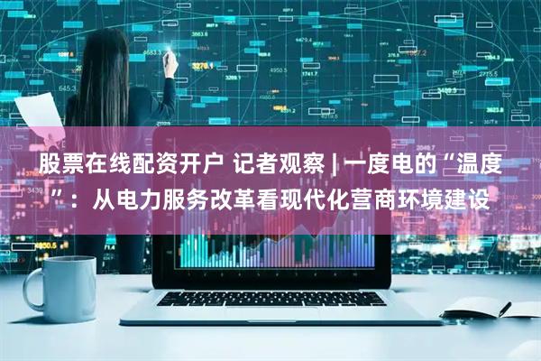 股票在线配资开户 记者观察 | 一度电的“温度”：从电力服务改革看现代化营商环境建设