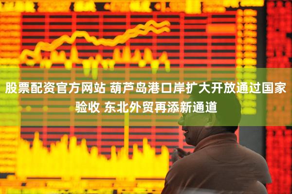 股票配资官方网站 葫芦岛港口岸扩大开放通过国家验收 东北外贸再添新通道