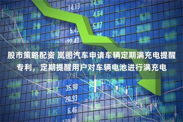 股市策略配资 岚图汽车申请车辆定期满充电提醒专利，定期提醒用户对车辆电池进行满充电