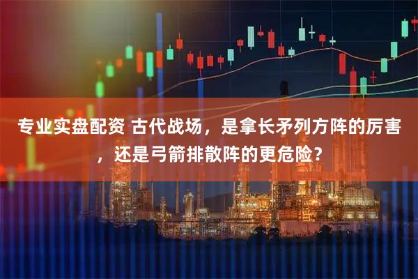 专业实盘配资 古代战场，是拿长矛列方阵的厉害，还是弓箭排散阵的更危险？