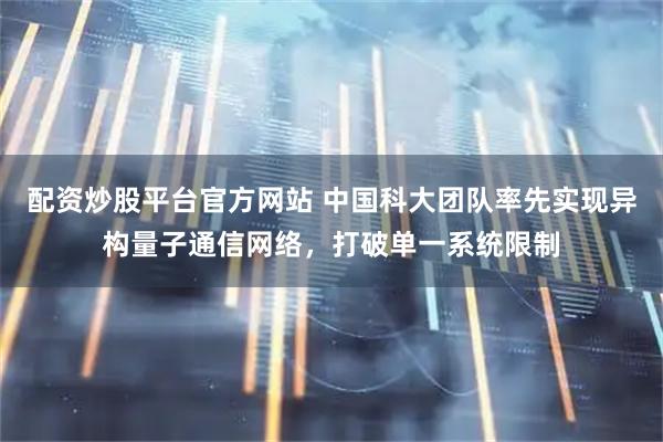 配资炒股平台官方网站 中国科大团队率先实现异构量子通信网络，打破单一系统限制