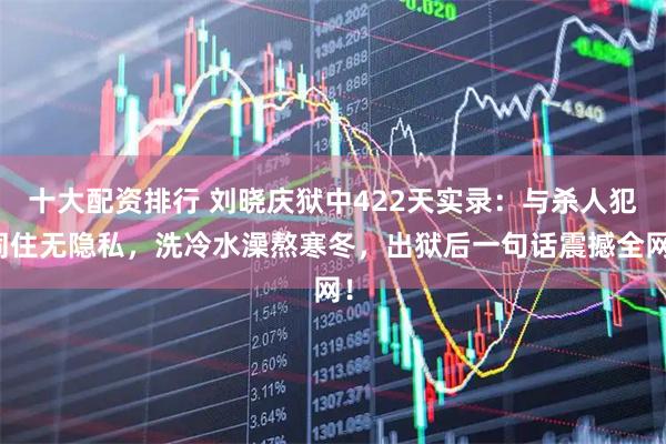 十大配资排行 刘晓庆狱中422天实录：与杀人犯同住无隐私，洗冷水澡熬寒冬，出狱后一句话震撼全网！