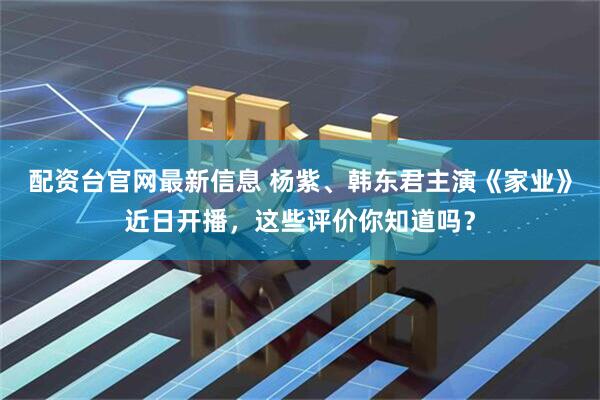 配资台官网最新信息 杨紫、韩东君主演《家业》近日开播，这些评价你知道吗？