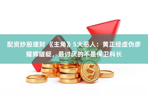 配资炒股理财 《主角》5大恶人：黄正经虚伪廖耀辉龌龊，最讨厌的不是保卫科长