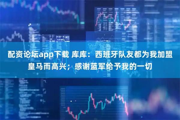 配资论坛app下载 库库：西班牙队友都为我加盟皇马而高兴；感谢蓝军给予我的一切