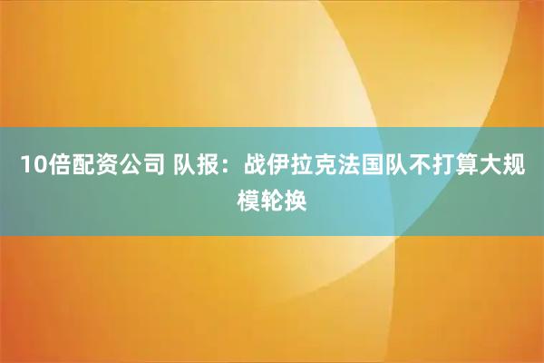 10倍配资公司 队报：战伊拉克法国队不打算大规模轮换