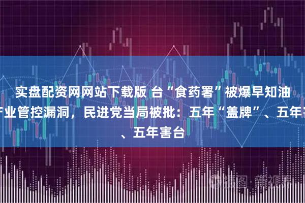 实盘配资网网站下载版 台“食药署”被爆早知油脂产业管控漏洞，民进党当局被批：五年“盖牌”、五年害台